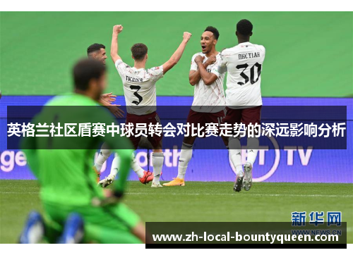 英格兰社区盾赛中球员转会对比赛走势的深远影响分析 英格兰社区盾赛中球员转会对比赛走势的深远影响分析