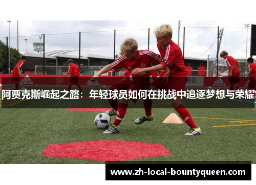 阿贾克斯崛起之路:年轻球员如何在挑战中追逐梦想与荣耀 阿贾克斯崛起之路:年轻球员如何在挑战中追逐梦想与荣耀