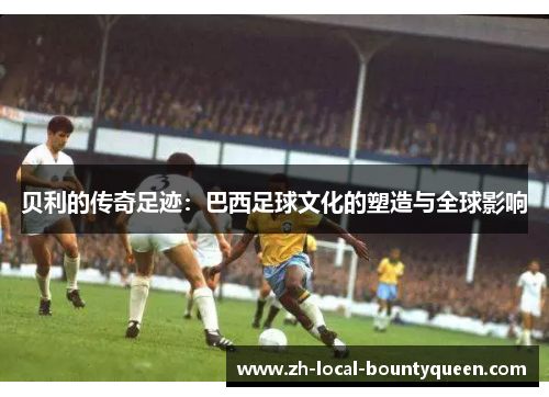 贝利的传奇足迹:巴西足球文化的塑造与全球影响 贝利的传奇足迹:巴西足球文化的塑造与全球影响