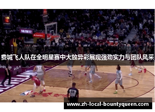 费城飞人队在全明星赛中大放异彩展现强劲实力与团队风采