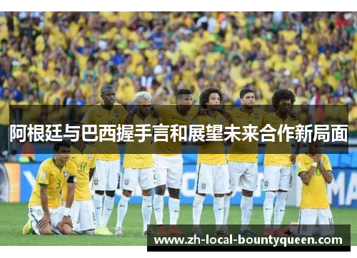 阿根廷与巴西握手言和展望未来合作新局面 阿根廷与巴西握手言和展望未来合作新局面