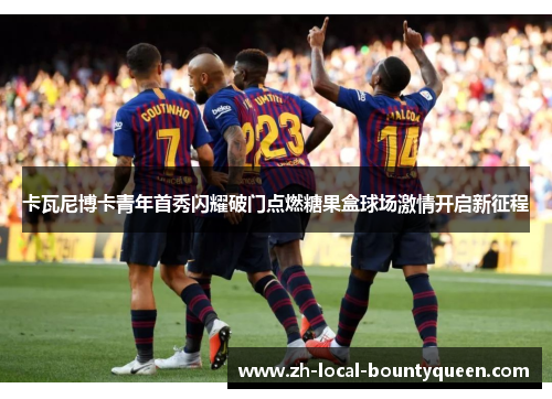 卡瓦尼博卡青年首秀闪耀破门点燃糖果盒球场激情开启新征程 卡瓦尼博卡青年首秀闪耀破门点燃糖果盒球场激情开启新征程
