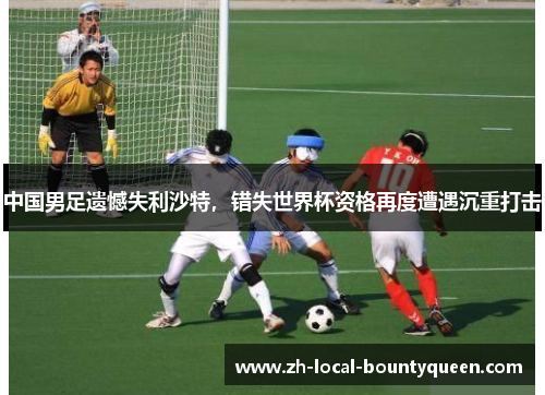 中国男足遗憾失利沙特,错失世界杯资格再度遭遇沉重打击 中国男足遗憾失利沙特,错失世界杯资格再度遭遇沉重打击