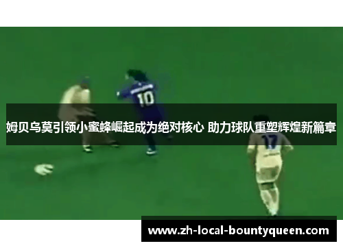 姆贝乌莫引领小蜜蜂崛起成为绝对核心 助力球队重塑辉煌新篇章 姆贝乌莫引领小蜜蜂崛起成为绝对核心 助力球队重塑辉煌新篇章