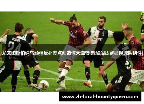 尤文图斯伯纳乌顽强反扑差点创造惊天逆转 残酷淘汰赛显现球队韧性 尤文图斯伯纳乌顽强反扑差点创造惊天逆转 残酷淘汰赛显现球队韧性